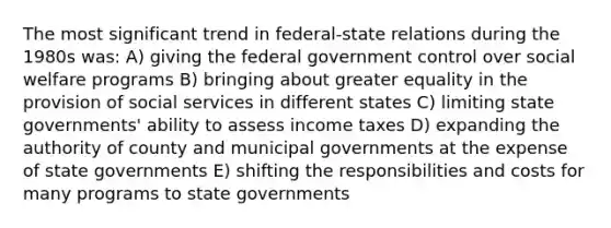 The most significant trend in federal-state relations during the 1980s was: A) giving the federal government control over social welfare programs B) bringing about greater equality in the provision of social services in different states C) limiting state governments' ability to assess income taxes D) expanding the authority of county and municipal governments at the expense of state governments E) shifting the responsibilities and costs for many programs to state governments