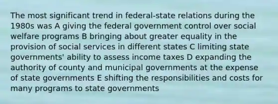 The most significant trend in <a href='https://www.questionai.com/knowledge/kHS3ZzumBe-federal-state-relations' class='anchor-knowledge'>federal-state relations</a> during the 1980s was A giving the federal government control over social welfare programs B bringing about greater equality in the provision of social services in different states C limiting state governments' ability to assess income taxes D expanding the authority of county and municipal governments at the expense of state governments E shifting the responsibilities and costs for many programs to state governments