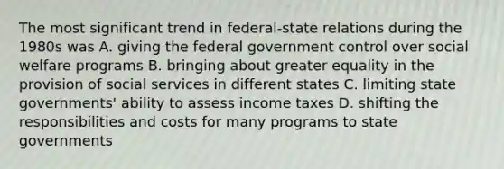 The most significant trend in federal-state relations during the 1980s was A. giving the federal government control over social welfare programs B. bringing about greater equality in the provision of social services in different states C. limiting state governments' ability to assess income taxes D. shifting the responsibilities and costs for many programs to state governments