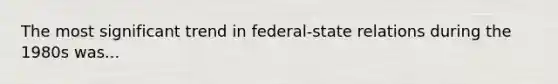 The most significant trend in federal-state relations during the 1980s was...