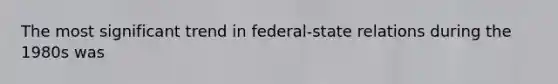 The most significant trend in federal-state relations during the 1980s was