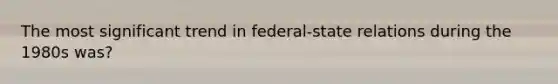 The most significant trend in federal-state relations during the 1980s was?