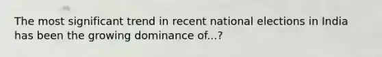 The most significant trend in recent national elections in India has been the growing dominance of...?