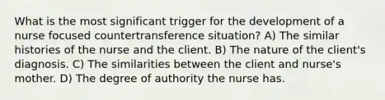 What is the most significant trigger for the development of a nurse focused countertransference situation? A) The similar histories of the nurse and the client. B) The nature of the client's diagnosis. C) The similarities between the client and nurse's mother. D) The degree of authority the nurse has.