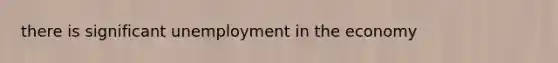 there is significant unemployment in the economy