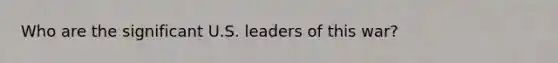 Who are the significant U.S. leaders of this war?