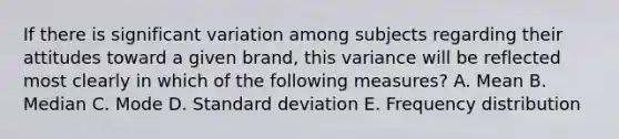 If there is significant variation among subjects regarding their attitudes toward a given brand, this variance will be reflected most clearly in which of the following measures? A. Mean B. Median C. Mode D. Standard deviation E. Frequency distribution