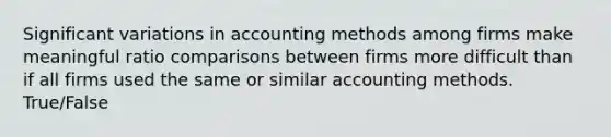 Significant variations in accounting methods among firms make meaningful ratio comparisons between firms more difficult than if all firms used the same or similar accounting methods. True/False