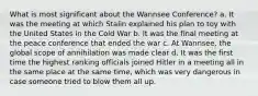 What is most significant about the Wannsee Conference? a. It was the meeting at which Stalin explained his plan to toy with the United States in the Cold War b. It was the final meeting at the peace conference that ended the war c. At Wannsee, the global scope of annihilation was made clear d. It was the first time the highest ranking officials joined Hitler in a meeting all in the same place at the same time, which was very dangerous in case someone tried to blow them all up.