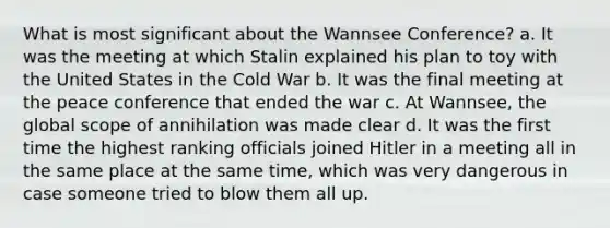 What is most significant about the Wannsee Conference? a. It was the meeting at which Stalin explained his plan to toy with the United States in the Cold War b. It was the final meeting at the peace conference that ended the war c. At Wannsee, the global scope of annihilation was made clear d. It was the first time the highest ranking officials joined Hitler in a meeting all in the same place at the same time, which was very dangerous in case someone tried to blow them all up.