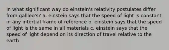 In what significant way do einstein's relativity postulates differ from galileo's? a. einstein says that the speed of light is constant in any intertial frame of reference b. einstein says that the speed of light is the same in all materials c. einstein says that the speed of light depend on its direction of travel relative to the earth