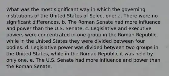 What was the most significant way in which the governing institutions of the United States of Select one: a. There were no significant differences. b. The Roman Senate had more influence and power than the U.S. Senate. c. Legislative and executive powers were concentrated in one group in the Roman Republic, while in the United States they were divided between four bodies. d. Legislative power was divided between two groups in the United States, while in the Roman Republic it was held by only one. e. The U.S. Senate had more influence and power than the Roman Senate.