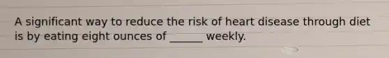 A significant way to reduce the risk of heart disease through diet is by eating eight ounces of ______ weekly.