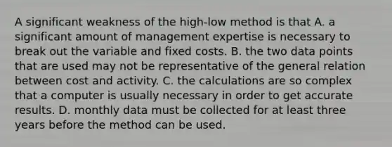 A significant weakness of the high-low method is that A. a significant amount of management expertise is necessary to break out the variable and fixed costs. B. the two data points that are used may not be representative of the general relation between cost and activity. C. the calculations are so complex that a computer is usually necessary in order to get accurate results. D. monthly data must be collected for at least three years before the method can be used.