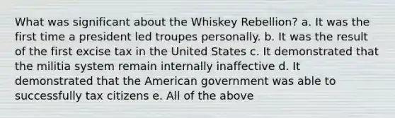 What was significant about the Whiskey Rebellion? a. It was the first time a president led troupes personally. b. It was the result of the first excise tax in the United States c. It demonstrated that the militia system remain internally inaffective d. It demonstrated that the American government was able to successfully tax citizens e. All of the above