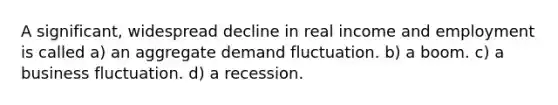 A significant, widespread decline in real income and employment is called a) an aggregate demand fluctuation. b) a boom. c) a business fluctuation. d) a recession.