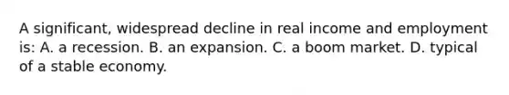 A significant, widespread decline in real income and employment is: A. a recession. B. an expansion. C. a boom market. D. typical of a stable economy.