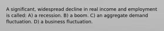 A significant, widespread decline in real income and employment is called: A) a recession. B) a boom. C) an aggregate demand fluctuation. D) a business fluctuation.