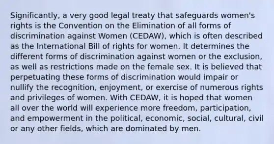 Significantly, a very good legal treaty that safeguards women's rights is the Convention on the Elimination of all forms of discrimination against Women (CEDAW), which is often described as the International Bill of rights for women. It determines the different forms of discrimination against women or the exclusion, as well as restrictions made on the female sex. It is believed that perpetuating these forms of discrimination would impair or nullify the recognition, enjoyment, or exercise of numerous rights and privileges of women. With CEDAW, it is hoped that women all over the world will experience more freedom, participation, and empowerment in the political, economic, social, cultural, civil or any other fields, which are dominated by men.