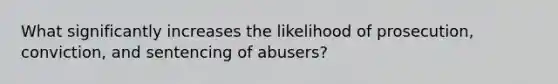 What significantly increases the likelihood of prosecution, conviction, and sentencing of abusers?