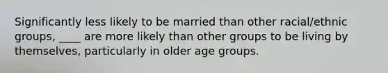 Significantly less likely to be married than other racial/ethnic groups, ____ are more likely than other groups to be living by themselves, particularly in older age groups.