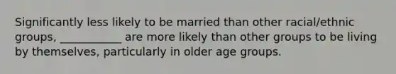 Significantly less likely to be married than other racial/ethnic groups, ___________ are more likely than other groups to be living by themselves, particularly in older age groups.