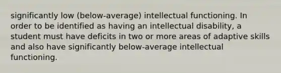 significantly low (below-average) intellectual functioning. In order to be identified as having an intellectual disability, a student must have deficits in two or more areas of adaptive skills and also have significantly below-average intellectual functioning.