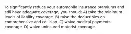 To significantly reduce your automobile insurance premiums and still have adequate coverage, you should: A) take the minimum levels of liability coverage. B) raise the deductibles on comprehensive and collision. C) waive medical payments coverage. D) waive uninsured motorist coverage.