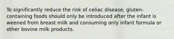 To significantly reduce the risk of celiac disease, gluten-containing foods should only be introduced after the infant is weened from breast milk and consuming only infant formula or other bovine milk products.