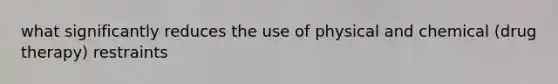what significantly reduces the use of physical and chemical (drug therapy) restraints