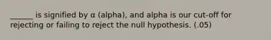 ______ is signified by α (alpha), and alpha is our cut-off for rejecting or failing to reject the null hypothesis. (.05)