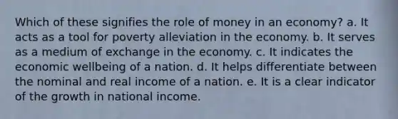 Which of these signifies the role of money in an economy? a. It acts as a tool for poverty alleviation in the economy. b. It serves as a medium of exchange in the economy. c. It indicates the economic wellbeing of a nation. d. It helps differentiate between the nominal and real income of a nation. e. It is a clear indicator of the growth in national income.