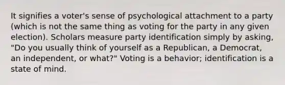 It signifies a voter's sense of psychological attachment to a party (which is not the same thing as voting for the party in any given election). Scholars measure party identification simply by asking, "Do you usually think of yourself as a Republican, a Democrat, an independent, or what?" Voting is a behavior; identification is a state of mind.