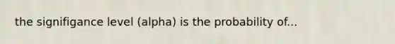 the signifigance level (alpha) is the probability of...