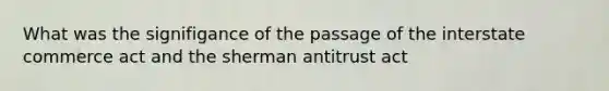 What was the signifigance of the passage of the interstate commerce act and the sherman antitrust act