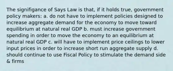 The signifigance of Says Law is that, if it holds true, government policy makers: a. do not have to implement policies designed to increase aggregate demand for the economy to move toward equilibrium at natural real GDP b. must increase government spending in order to move the economy to an equilibrium at natural real GDP c. will have to implement price ceilings to lower input prices in order to increase short run aggregate supply d. should continue to use Fiscal Policy to stimulate the demand side & firms