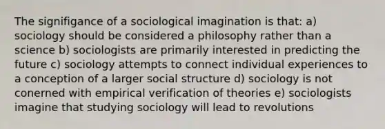 The signifigance of a sociological imagination is that: a) sociology should be considered a philosophy rather than a science b) sociologists are primarily interested in predicting the future c) sociology attempts to connect individual experiences to a conception of a larger social structure d) sociology is not conerned with empirical verification of theories e) sociologists imagine that studying sociology will lead to revolutions