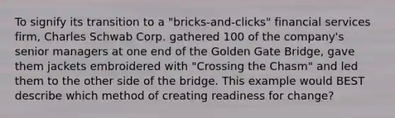 To signify its transition to a​ "bricks-and-clicks" financial services​ firm, Charles Schwab Corp. gathered 100 of the​ company's senior managers at one end of the Golden Gate​ Bridge, gave them jackets embroidered with​ "Crossing the​ Chasm" and led them to the other side of the bridge. This example would BEST describe which method of creating readiness for​ change?