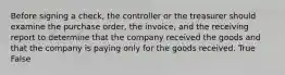 Before signing a​ check, the controller or the treasurer should examine the purchase​ order, the​ invoice, and the receiving report to determine that the company received the goods and that the company is paying only for the goods received. True False