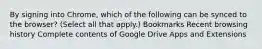 By signing into Chrome, which of the following can be synced to the browser? (Select all that apply.) Bookmarks Recent browsing history Complete contents of Google Drive Apps and Extensions