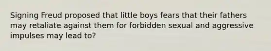 Signing Freud proposed that little boys fears that their fathers may retaliate against them for forbidden sexual and aggressive impulses may lead to?