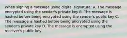 When signing a message using digital signature: A. The message encrypted using the sender's private key B. The message is hashed before being encrypted using the sender's public key C. The message is hashed before being encrypted using the sender's private key D. The message is encrypted using the receiver's public key