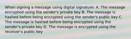 When signing a message using digital signature: A. The message encrypted using the sender's private key B. The message is hashed before being encrypted using the sender's public key C. The message is hashed before being encrypted using the sender's private key D. The message is encrypted using the receiver's public key