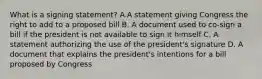 What is a signing statement? A.A statement giving Congress the right to add to a proposed bill B. A document used to co-sign a bill if the president is not available to sign it himself C. A statement authorizing the use of the president's signature D. A document that explains the president's intentions for a bill proposed by Congress