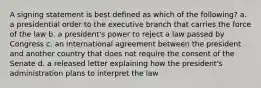 A signing statement is best defined as which of the following? a. a presidential order to the executive branch that carries the force of the law b. a president's power to reject a law passed by Congress c. an international agreement between the president and another country that does not require the consent of the Senate d. a released letter explaining how the president's administration plans to interpret the law