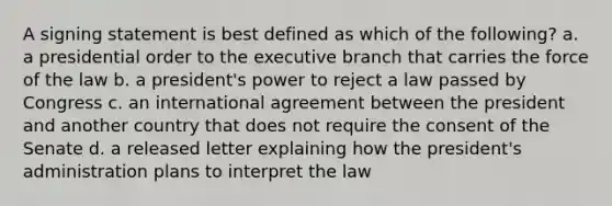 A signing statement is best defined as which of the following? a. a presidential order to <a href='https://www.questionai.com/knowledge/kBllUhZHhd-the-executive-branch' class='anchor-knowledge'>the executive branch</a> that carries the force of the law b. a president's power to reject a law passed by Congress c. an international agreement between the president and another country that does not require the consent of the Senate d. a released letter explaining how the president's administration plans to interpret the law