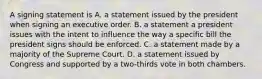 A signing statement is A. a statement issued by the president when signing an executive order. B. a statement a president issues with the intent to influence the way a specific bill the president signs should be enforced. C. a statement made by a majority of the Supreme Court. D. a statement issued by Congress and supported by a two-thirds vote in both chambers.