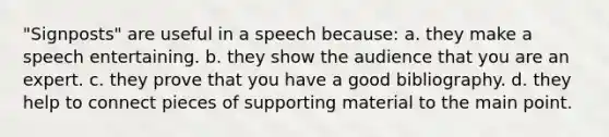 "Signposts" are useful in a speech because: a. they make a speech entertaining. b. they show the audience that you are an expert. c. they prove that you have a good bibliography. d. they help to connect pieces of supporting material to the main point.