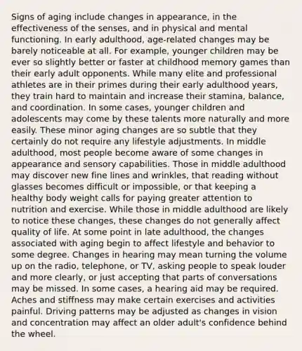 Signs of aging include changes in appearance, in the effectiveness of the senses, and in physical and mental functioning. In early adulthood, age-related changes may be barely noticeable at all. For example, younger children may be ever so slightly better or faster at childhood memory games than their early adult opponents. While many elite and professional athletes are in their primes during their early adulthood years, they train hard to maintain and increase their stamina, balance, and coordination. In some cases, younger children and adolescents may come by these talents more naturally and more easily. These minor aging changes are so subtle that they certainly do not require any lifestyle adjustments. In middle adulthood, most people become aware of some changes in appearance and sensory capabilities. Those in middle adulthood may discover new fine lines and wrinkles, that reading without glasses becomes difficult or impossible, or that keeping a healthy body weight calls for paying greater attention to nutrition and exercise. While those in middle adulthood are likely to notice these changes, these changes do not generally affect quality of life. At some point in late adulthood, the changes associated with aging begin to affect lifestyle and behavior to some degree. Changes in hearing may mean turning the volume up on the radio, telephone, or TV, asking people to speak louder and more clearly, or just accepting that parts of conversations may be missed. In some cases, a hearing aid may be required. Aches and stiffness may make certain exercises and activities painful. Driving patterns may be adjusted as changes in vision and concentration may affect an older adult's confidence behind the wheel.