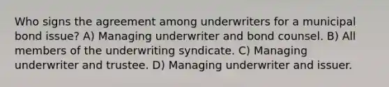 Who signs the agreement among underwriters for a municipal bond issue? A) Managing underwriter and bond counsel. B) All members of the underwriting syndicate. C) Managing underwriter and trustee. D) Managing underwriter and issuer.